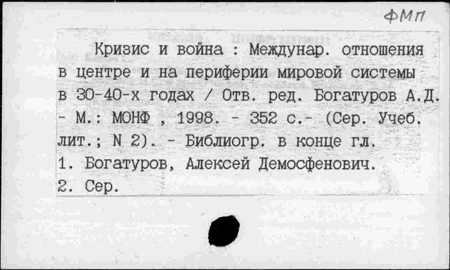 ﻿4>МП
Кризис и война : Мевдунар. отношения в центре и на периферии мировой системы в 30-40-х годах / Отв. ред. Богатуров А.Д. - М.: МОНФ , 1998. - 352 с.- (Сер. Учеб, лит.; N 2). - Библиогр. в конце гл.
1.	Богатуров, Алексей Демосфенович.
2.	Сер.